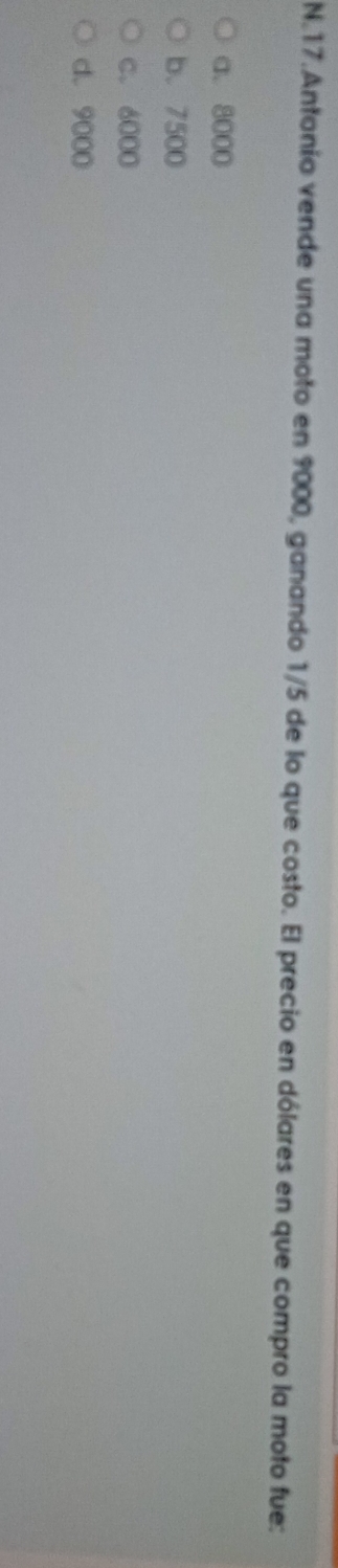 Antonio vende una moto en 9000, ganando 1/5 de lo que costo. El precio en dólares en que compro la moto fue:
a. 8000
b. 7500
c. 6000
d. 9000