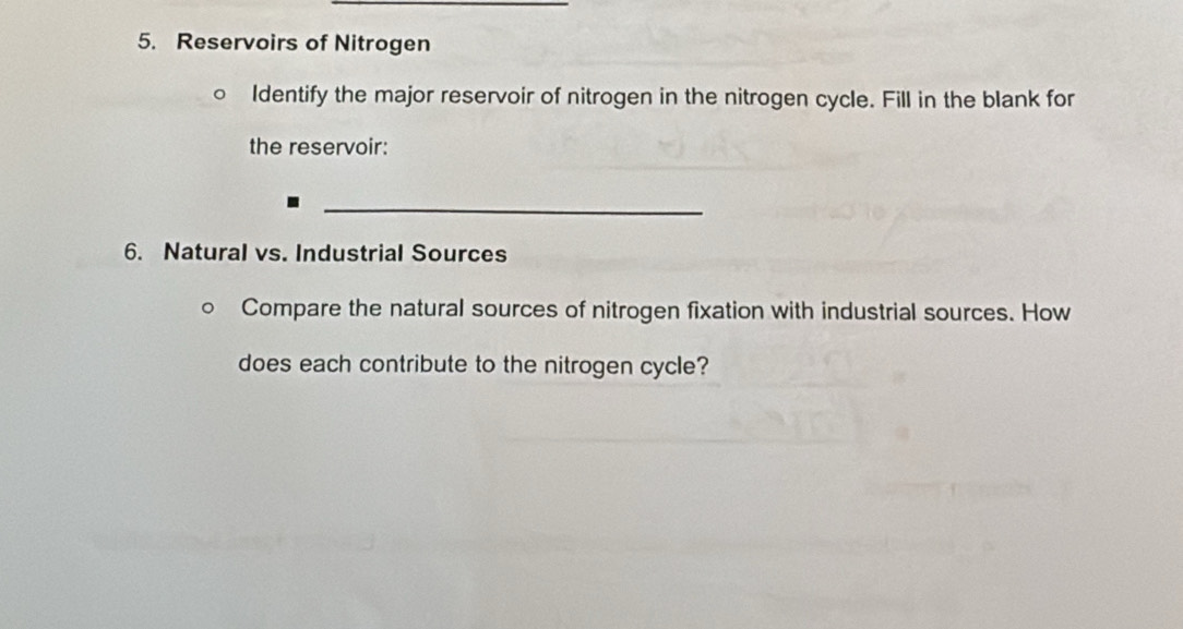 Reservoirs of Nitrogen 
Identify the major reservoir of nitrogen in the nitrogen cycle. Fill in the blank for 
the reservoir: 
_ 
6. Natural vs. Industrial Sources 
Compare the natural sources of nitrogen fixation with industrial sources. How 
does each contribute to the nitrogen cycle?