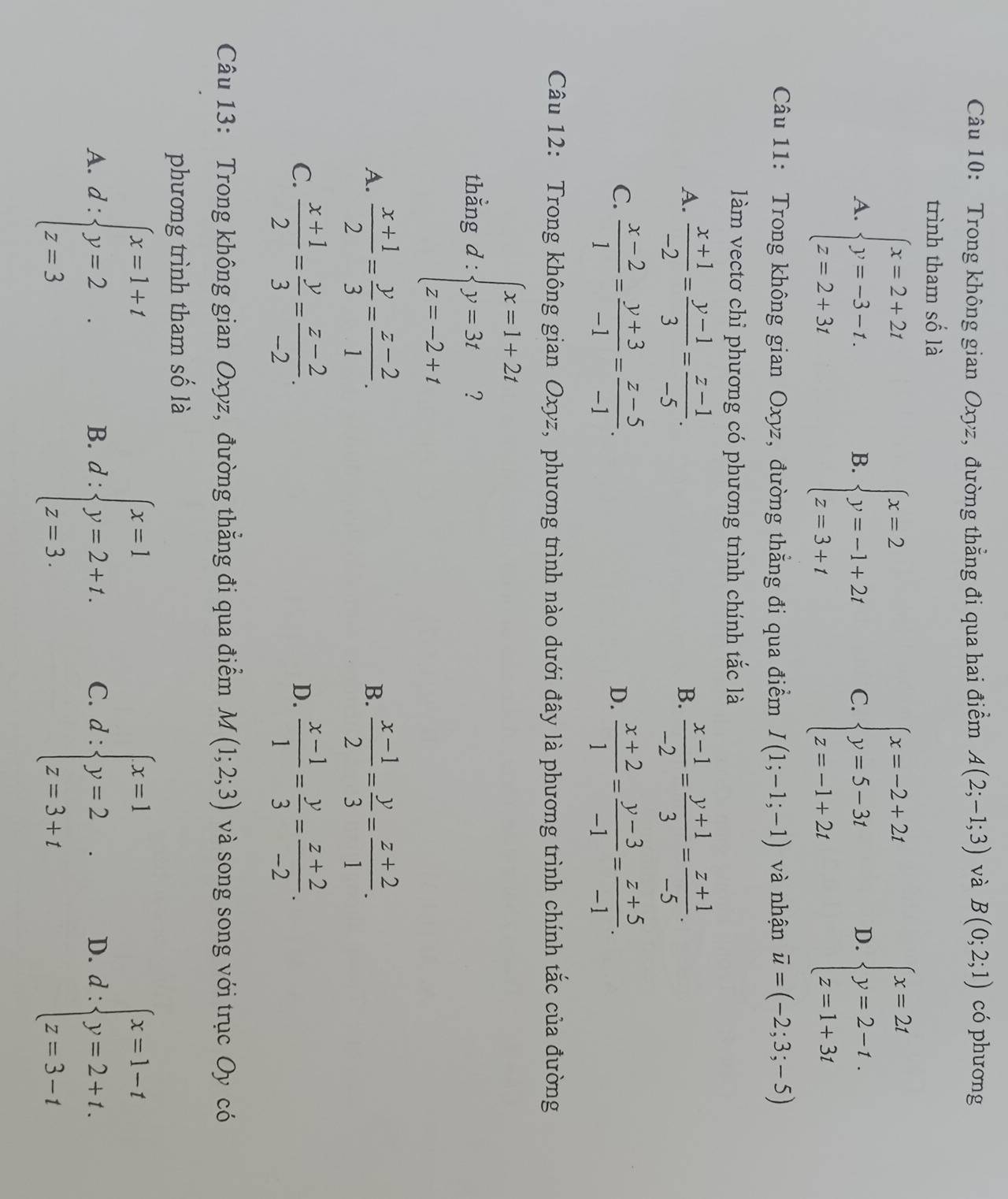 Trong không gian Oxyz, đường thẳng đi qua hai điểm A(2;-1;3) và B(0;2;1) có phương
trình tham số là
A. beginarrayl x=2+2t y=-3-t. z=2+3tendarray. beginarrayl x=2 y=-1+2t z=3+tendarray. C. beginarrayl x=-2+2t y=5-3t z=-1+2tendarray. D. beginarrayl x=2t y=2-t. z=1+3tendarray.
B.
Câu 11: Trong không gian Oxyz, đường thẳng đi qua điểm I(1;-1;-1) và nhận overline u=(-2;3;-5)
làm vectơ chỉ phương có phương trình chính tắc là
A.  (x+1)/-2 = (y-1)/3 = (z-1)/-5 .  (x-1)/-2 = (y+1)/3 = (z+1)/-5 .
B.
C.  (x-2)/1 = (y+3)/-1 = (z-5)/-1 .  (x+2)/1 = (y-3)/-1 = (z+5)/-1 .
D.
Câu 12: Trong không gian Oxyz, phương trình nào dưới đây là phương trình chính tắc của đường
thằng d:beginarrayl x=1+2t y=3t z=-2+tendarray.
A.  (x+1)/2 = y/3 = (z-2)/1 .  (x-1)/2 = y/3 = (z+2)/1 .
B.
C.  (x+1)/2 = y/3 = (z-2)/-2 .  (x-1)/1 = y/3 = (z+2)/-2 .
D.
Câu 13: Trong không gian Oxyz, đường thẳng đi qua điểm M(1;2;3) và song song với trục Oy có
phương trình tham số là
A. d:beginarrayl x=1+t y=2 z=3endarray. d:beginarrayl x=1 y=2+t. z=3.endarray. C. d:beginarrayl x=1 y=2 z=3+iendarray. D. d:beginarrayl x=1-t y=2+t. z=3-tendarray.
B.