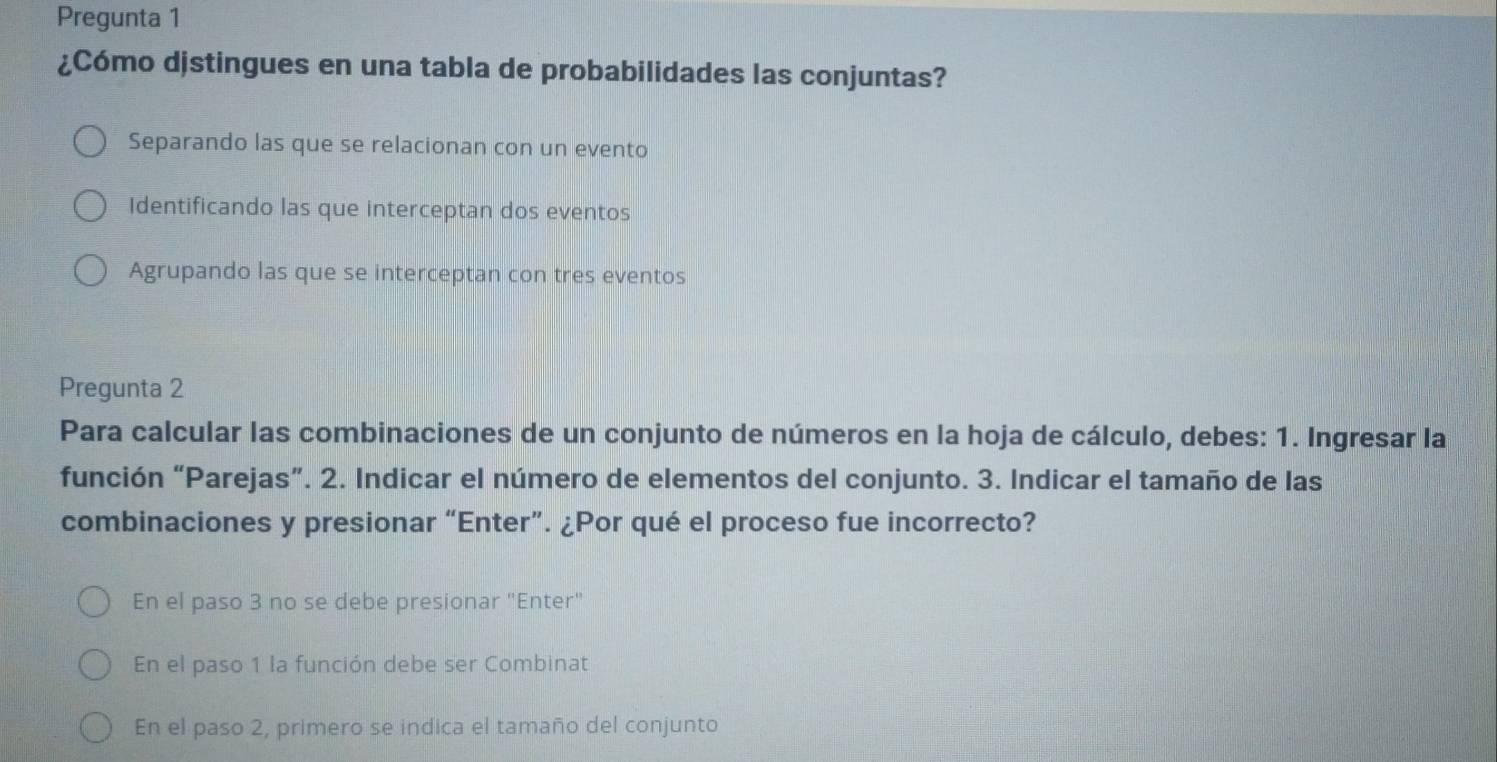 Pregunta 1
¿Cómo djstingues en una tabla de probabilidades las conjuntas?
Separando las que se relacionan con un evento
Identificando las que interceptan dos eventos
Agrupando las que se interceptan con tres eventos
Pregunta 2
Para calcular las combinaciones de un conjunto de números en la hoja de cálculo, debes: 1. Ingresar la
función “Parejas”. 2. Indicar el número de elementos del conjunto. 3. Indicar el tamaño de las
combinaciones y presionar “Enter”. ¿Por qué el proceso fue incorrecto?
En el paso 3 no se debe presionar "Enter"
En el paso 1 la función debe ser Combinat
En el paso 2, primero se indica el tamaño del conjunto