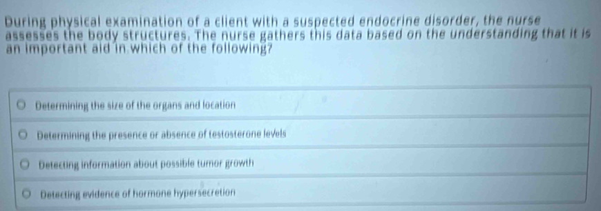 During physical examination of a client with a suspected endocrine disorder, the nurse
assesses the body structures. The nurse gathers this data based on the understanding that it is
an important aid in which of the following?
Determining the size of the organs and location
Determining the presence or absence of testosterone levels
Detecting information about possible tumor growth
Detecting evidence of hormone hypersecretion