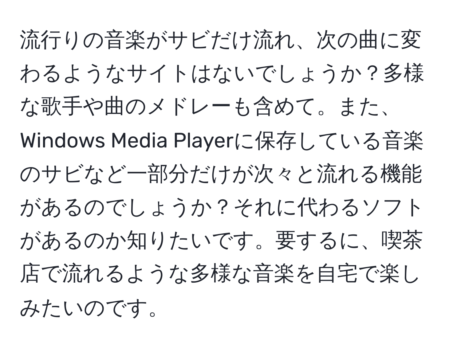 流行りの音楽がサビだけ流れ、次の曲に変わるようなサイトはないでしょうか？多様な歌手や曲のメドレーも含めて。また、Windows Media Playerに保存している音楽のサビなど一部分だけが次々と流れる機能があるのでしょうか？それに代わるソフトがあるのか知りたいです。要するに、喫茶店で流れるような多様な音楽を自宅で楽しみたいのです。