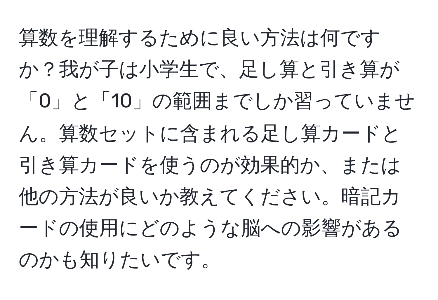 算数を理解するために良い方法は何ですか？我が子は小学生で、足し算と引き算が「0」と「10」の範囲までしか習っていません。算数セットに含まれる足し算カードと引き算カードを使うのが効果的か、または他の方法が良いか教えてください。暗記カードの使用にどのような脳への影響があるのかも知りたいです。