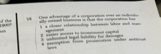 of the 38 One advantage of a corporation over an individu
ally owned business is that the corporation has
1900?
1 a closer relationship between labor and man-
em
agement
2 easier access to investment capital
3 unlimited legal liability for damages
4 exemption from prosecution under antitrust
laws