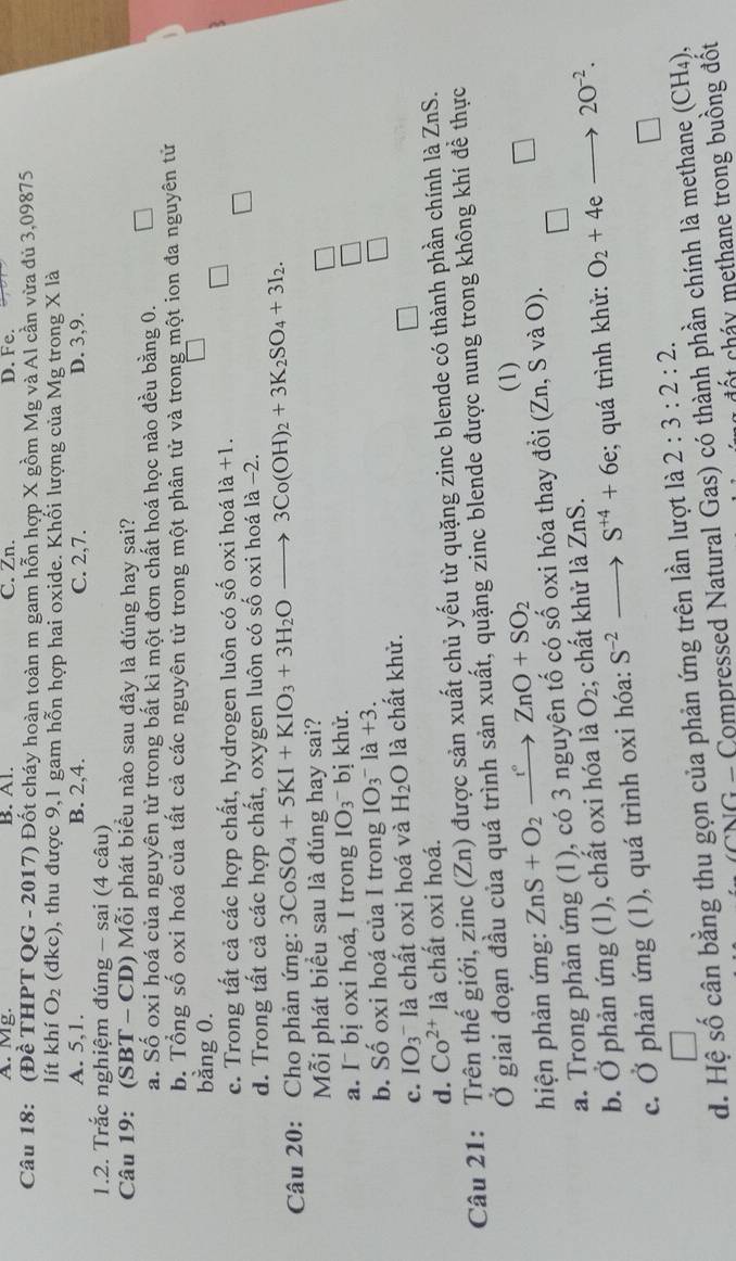 A. Mg. B. Al. C. Zn. D. Fe.
Câu 18: (Đề THPT QG - 2017) Đốt cháy hoàn toàn m gam hỗn hợp X gồm Mg và Al cần vừa đủ 3,09875
lít khí O_2 (đkc), thu được 9,1 gam hỗn hợp hai oxide. Khối lượng của Mg trong X là
A. 5,1. B. 2,4. C. 2,7. D. 3,9.
1.2. Trắc nghiệm đúng - sai (4 câu)
Câu 19: (SB' T - CD) Mỗi phát biểu nào sau đây là đúng hay sai?
a. Số oxi hoá của nguyên tử trong bắt kì một đơn chất hoá học nào đều bằng 0.
b. Tổng số oxi hoá của tất cả các nguyên tử trong một phân tử và trong một ion đa nguyên tử
bằng 0.
c. Trong tất cả các hợp chất, hydrogen luôn có số oxi hoá 1a+1.
d. Trong tất cả các hợp chất, oxygen luôn có số oxi hoá là −2.
Câu 20: Cho phản ứng: 3CoSO_4+5KI+KIO_3+3H_2Oto 3Co(OH)_2+3K_2SO_4+3I_2.
Mỗi phát biểu sau là đúng hay sai?
a. I¯ bị oxi hoá, I trong IO_3 bị khử.
b. Số oxi hoá của I trong IO_3^(-la+3.
c. IO_3) là chất oxi hoá và H_2O là chất khử.
d. Co^(2+)la à chất oxi hoá.
Câu 21: Trên thế giới, zinc (Zn) được sản xuất chủ yếu từ quặng zinc blende có thành phần chính là ZnS.
Ở giai đoạn đầu của quá trình sản xuất, quặng zinc blende được nung trong không khí đề thực
hiện phản ứng: ZnS+O_2xrightarrow t°ZnO+SO_2
(1)
a. Trong phản ứng (1), có 3 nguyên tố có số oxi hóa thay đổi (Zn,SvaO).
b. Ở phản ứng (1), chất oxi hóa là O_2; chất khử là ZnS.
c. Ở phản ứng (1), quá trình oxi hóa: S^(-2)- S^(+4)+6e; quá trình khử: O_2+4e 20^(-2).
d. Hệ số cân bằng thu gọn của phản ứng trên lần lượt là 2:3:2:2.
NG - Compressed Natural Gas) có thành phần chính là methane (CH_4),
c t chá  methane trong buồng đột