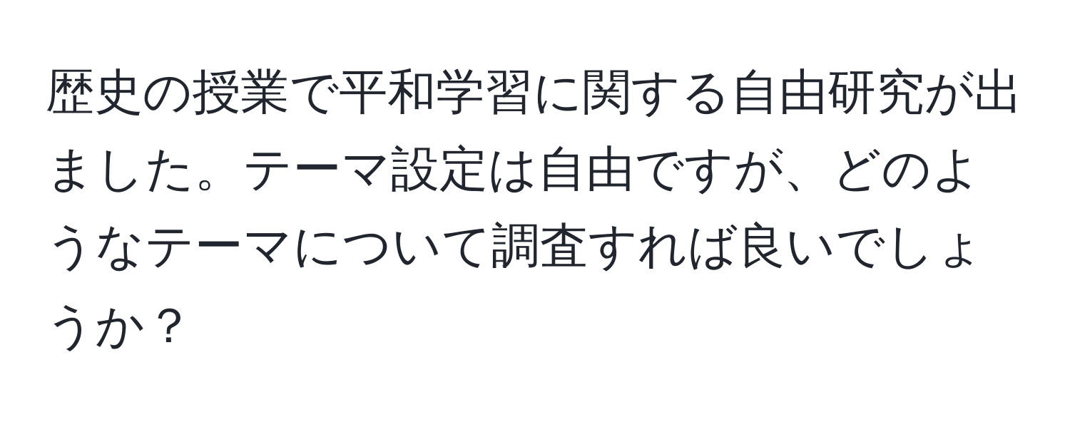 歴史の授業で平和学習に関する自由研究が出ました。テーマ設定は自由ですが、どのようなテーマについて調査すれば良いでしょうか？