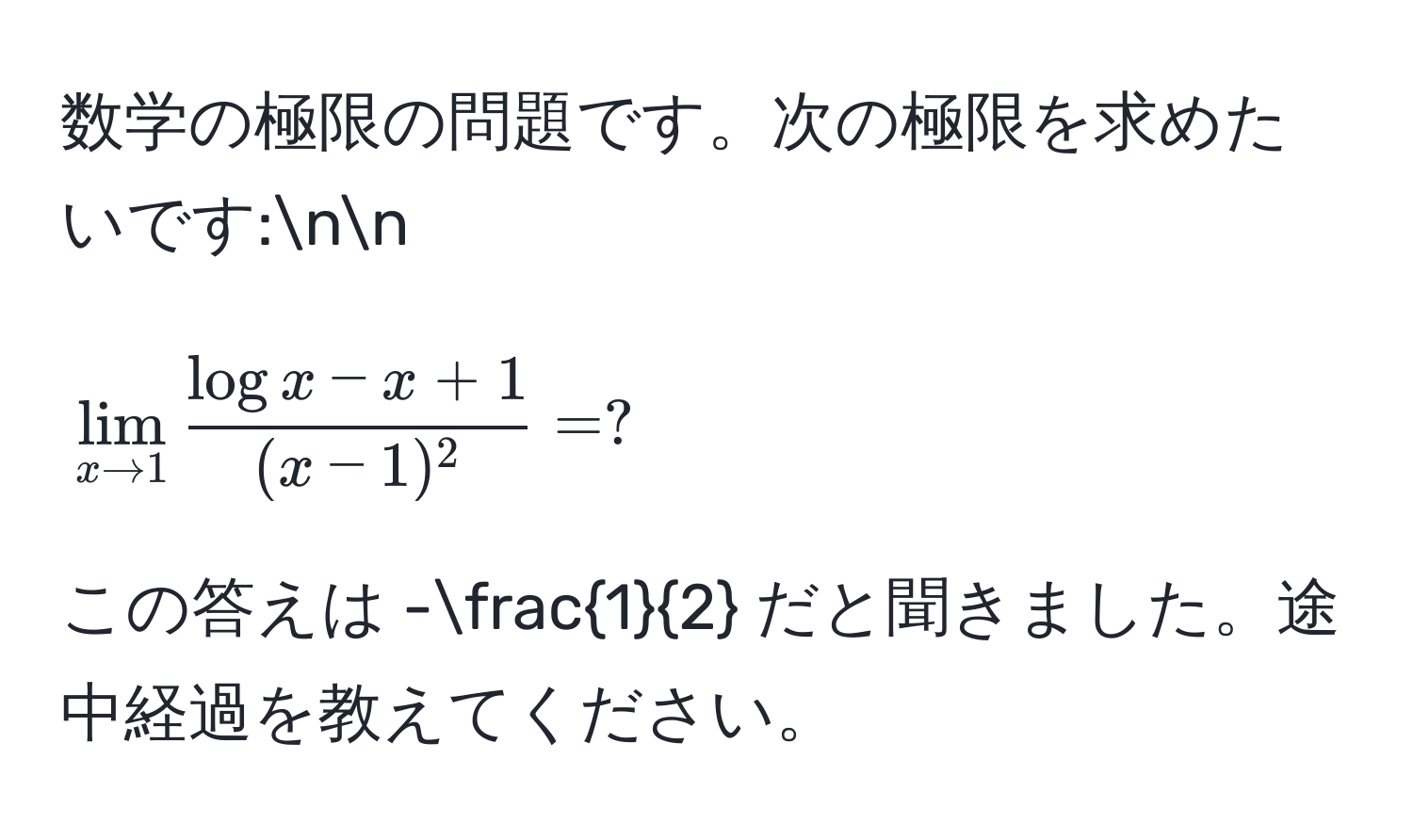 数学の極限の問題です。次の極限を求めたいです:nn
[
lim_x to 1 fraclogx - x + 1(x-1)^2 = ?
]
この答えは - 1/2  だと聞きました。途中経過を教えてください。