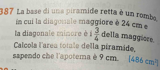 387 La base di una piramide retta è un rombo, 
in cui la diagonale maggiore è 24 cm e 
la diagonale minore è i  3/4  della maggiore. 
Calcola l’area totale della piramide, 
sapendo che l'apotema è 9 cm. [486cm^2]