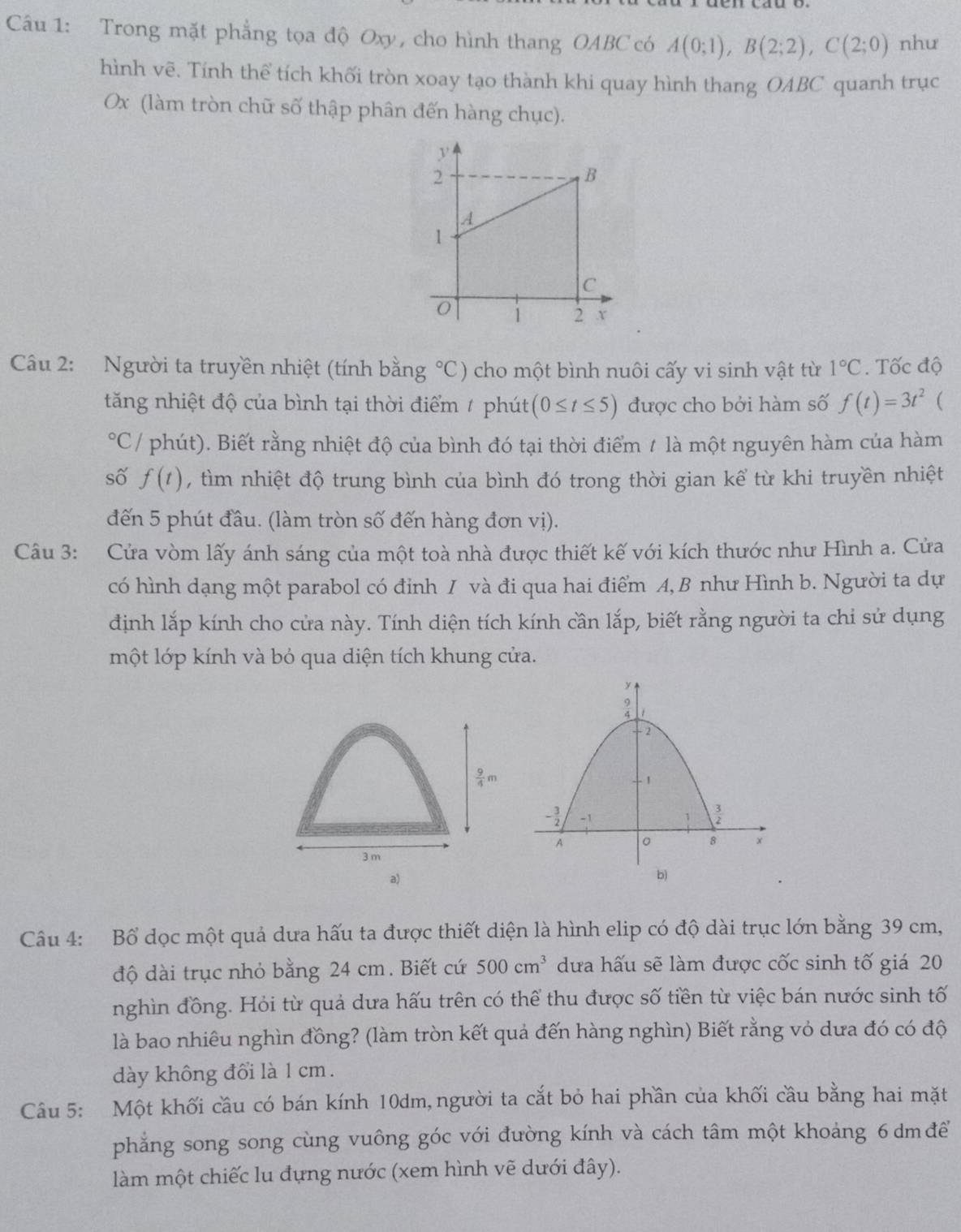 Trong mặt phẳng tọa độ Oxy, cho hình thang OABC có A(0;1),B(2;2),C(2;0) như
hình vẽ. Tính thể tích khối tròn xoay tạo thành khi quay hình thang OABC quanh trục
Ox (làm tròn chữ số thập phân đến hàng chục).
Câu 2: Người ta truyền nhiệt (tính bằng°C) cho một bình nuôi cấy vi sinh vật từ 1°C. Tốc độ
tăng nhiệt độ của bình tại thời điểm / phút (0≤ t≤ 5) được cho bởi hàm số f(t)=3t^2 (
(PC/ phút). Biết rằng nhiệt độ của bình đó tại thời điểm 1 là một nguyên hàm của hàm
số f(t) , tìm nhiệt độ trung bình của bình đó trong thời gian kể từ khi truyền nhiệt
đến 5 phút đầu. (làm tròn số đến hàng đơn vị).
Câu 3: Cửa vòm lấy ánh sáng của một toà nhà được thiết kế với kích thước như Hình a. Cửa
có hình dạng một parabol có đỉnh I và đi qua hai điểm A, B như Hình b. Người ta dự
định lắp kính cho cửa này. Tính diện tích kính cần lắp, biết rằng người ta chỉ sử dụng
một lớp kính và bỏ qua diện tích khung cửa.
a)
Câu 4: Bổ dọc một quả dưa hấu ta được thiết diện là hình elip có độ dài trục lớn bằng 39 cm,
độ dài trục nhỏ bằng 24 cm. Biết cứ 500cm^3 dưa hấu sẽ làm được cốc sinh tố giá 20
nghìn đồng. Hỏi từ quả dưa hấu trên có thể thu được số tiền từ việc bán nước sinh tố
là bao nhiêu nghìn đồng? (làm tròn kết quả đến hàng nghìn) Biết rằng vỏ dưa đó có độ
dày không đổi là 1 cm.
Câu 5: Một khối cầu có bán kính 10dm,người ta cắt bỏ hai phần của khối cầu bằng hai mặt
phẳng song song cùng vuông góc với đường kính và cách tâm một khoảng 6 dm để
làm một chiếc lu đựng nước (xem hình vẽ dưới đây).