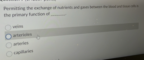 Permitting the exchange of nutrients and gases between the blood and tissue cells is
the primary function of_
veins
arterioles
arteries
capillaries