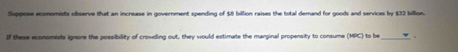 Suppose economists observe that an increase in government spending of $8 billion raises the total demand for goods and services by $32 billion. 
If these economists ignore the possibility of crowding out, they would estimate the marginal propensity to consume (MPC) to be_ .