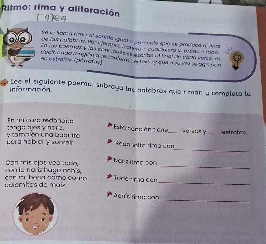 Ritmo: rima y aliteración 

Se le llama rima al sonido igual o parecido que se produce al final 
de las palabras. Por ejemplo: lechera - cualquiera y prado - rabo. 
En los poemas y las canciones se escribe al final de cada verso, es 
decir, cada renglón que conforma el texto y que a su vez se agrupan 
en estrofas (párrafos). 
Lee el siguiente poema, subraya las palabras que riman y completa la 
información. 
En mi cara redondita 
Esta canción tiene versos y 
tengo ojos y nariz, __estrofas. 
y también una boquita 
para hablar y sonreír. 
_ 
Redondita rima con 
Con mis ojos veo todo, 
Nariz rima con 
con la nariz hago achís, 
_ 
con mi boca como como Todo rima con 
palomitas de maíz. 
_ 
_ 
Achís rima con