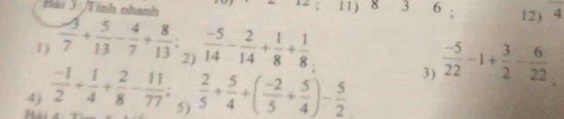 Bai 3: /Tính nhanh 11) 8 3 6; 12) 4
1  (-3)/7 + 5/13 - 4/7 + 8/13 ; (-5)/2)  2/14 - 2/14 + 1/8 + 1/8 . 
4)  (-1)/2 + 1/4 + 2/8 - 11/77 ;  2/5 + 5/4 +( (-2)/5 + 5/4 )- 5/2 
3)  (-5)/22 -1+ 3/2 - 6/22 
5)