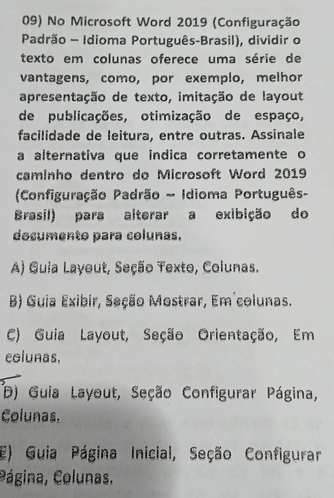 No Microsoft Word 2019 (Configuração
Padrão - Idioma Português-Brasil), dividir o
texto em colunas oferece uma série de
vantagens, como, por exemplo, melhor
apresentação de texto, imitação de layout
de publicações, otimização de espaço,
facilidade de leitura, entre outras. Assinale
a alternativa que indica corretamente o
caminho dentro do Microsoft Word 2019
(Configuração Padrão - Idioma Português-
Brasil) para alterar a exibição do
documento para colunas.
A) Guia Layout, Seção Texto, Colunas.
B) Guia Exibir, Seção Mostrar, Em colunas.
C) Guia Layout, Seção Orientação, Em
colunas,
D) Guia Layout, Seção Configurar Página,
Colunas.
E) Guia Página Inicial, Seção Configurar
Página, Colunas.