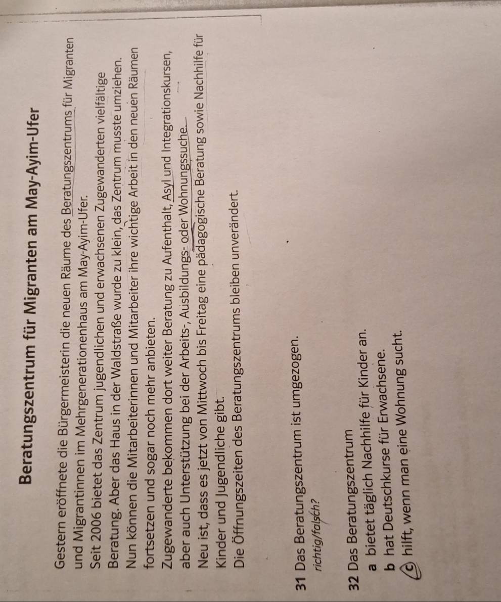 Beratungszentrum für Migranten am May-Ayim-Ufer 
Gestern eröffnete die Bürgermeisterin die neuen Räume des Beratungszentrums für Migranten 
und Migrantinnen im Mehrgenerationenhaus am May-Ayim-Ufer. 
Seit 2006 bietet das Zentrum jugendlichen und erwachsenen Zugewanderten vielfältige 
Beratung. Aber das Haus in der Waldstraße wurde zu klein, das Zentrum musste umziehen. 
Nun können die Mitarbeiterinnen und Mitarbeiter ihre wichtige Arbeit in den neuen Räumen 
fortsetzen und sogar noch mehr anbieten. 
Zugewanderte bekommen dort weiter Beratung zu Aufenthalt, Asyl und Integrationskursen, 
aber auch Unterstützung bei der Arbeits-, Ausbildungs- oder Wohnungssuche. 
Neu ist, dass es jetzt von Mittwoch bis Freitag eine pädagogische Beratung sowie Nachhilfe für 
Kinder und Jugendliche gibt. 
Die Öffnungszeiten des Beratungszentrums bleiben unverändert.
31 Das Beratungszentrum ist umgezogen. 
richtig/falsch?
32 Das Beratungszentrum 
a bietet täglich Nachhilfe für Kinder an. 
b hat Deutschkurse für Erwachsene. 
c hilft, wenn man eine Wohnung sucht.