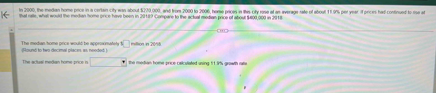 In 2000, the median home price in a certain city was about $270,000, and from 2000 to 2006, home prices in this city rose at an average rate of about 11.9% per year. If prices had continued to rise at 
that rate, what would the median home price have been in 2018? Compare to the actual median price of about $400,000 in 2018
The median home price would be approximately $□ million in 2018
(Round to two decimal places as needed.) 
The actual median home price is □ the median home price calculated using 11.9% growth rate.