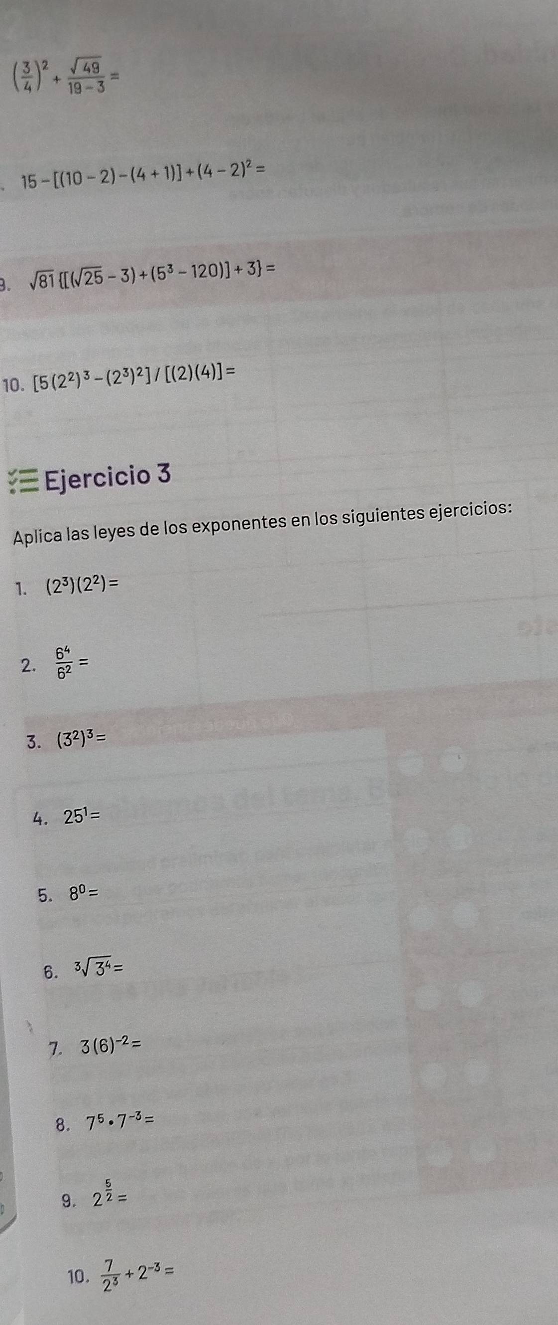 ( 3/4 )^2+ sqrt(49)/19-3 =
15-[(10-2)-(4+1)]+(4-2)^2=
B. sqrt(81) [(sqrt(25)-3)+(5^3-120)]+3 =
10. [5(2^2)^3-(2^3)^2]/[(2)(4)]=
— Ejercicio 3 
Aplica las leyes de los exponentes en los siguientes ejercicios: 
1. (2^3)(2^2)=
2.  6^4/6^2 =
3. (3^2)^3=
4. 25^1=
5. 8^0=
6. sqrt[3](3^4)=
7. 3(6)^-2=
8. 7^5· 7^(-3)=
9. 2^(frac 5)2=
10.  7/2^3 +2^(-3)=