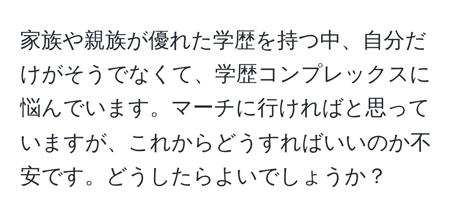 家族や親族が優れた学歴を持つ中、自分だけがそうでなくて、学歴コンプレックスに悩んでいます。マーチに行ければと思っていますが、これからどうすればいいのか不安です。どうしたらよいでしょうか？