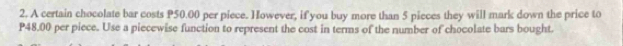 A certain chocolate bar costs P50.00 per piece. However, if you buy more than 5 pieces they will mark down the price to
P48.00 per piece. Use a piecewise function to represent the cost in terms of the number of chocolate bars bought.