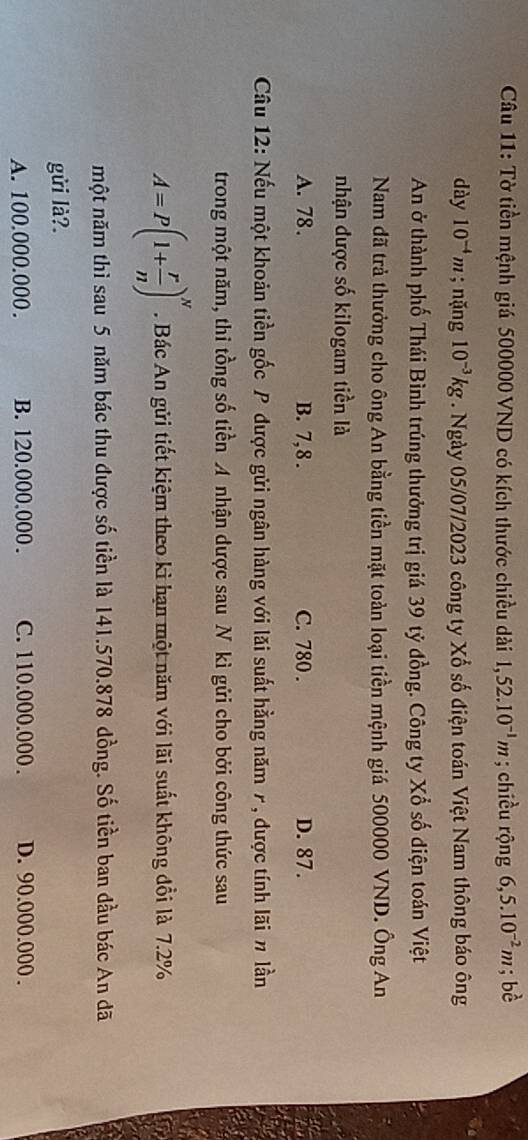 Tờ tiền mệnh giá 500000 VND có kích thước chiều dài 1,52.10^(-1)m; chiều rộng 6,5.10^(-2)m ;bhat c
dày 10^(-4)m; nặng 10^(-3)kg. Ngày 05/07/2023 công ty Xổ số điện toán Việt Nam thông báo ông
An ở thành phố Thái Bình trúng thưởng trị giá 39 tỷ đồng. Công ty Xổ số điện toán Việt
Nam đã trả thưởng cho ông An bằng tiền mặt toàn loại tiền mệnh giá 500000 VND. Ông An
nhận được số kilogam tiền là
A. 78. B. 7,8. C. 780. D. 87.
Câu 12: Nếu một khoản tiền gốc P được gửi ngân hàng với lăi suất hằng năm 7, được tính lãi # lần
trong một năm, thi tồng số tiền A nhận được sau N kì gửi cho bởi công thức sau
A=P(1+ r/n )^N. Bác An gửi tiết kiệm theo kì hạn một năm với lãi suất không đổi là 7.2%
một năm thì sau 5 năm bác thu được số tiền là 141.570.878 dồng. Số tiền ban đầu bác An đã
gửi là?.
A. 100.000.000. B. 120.000.000. C. 110.000.000. D. 90.000.000.