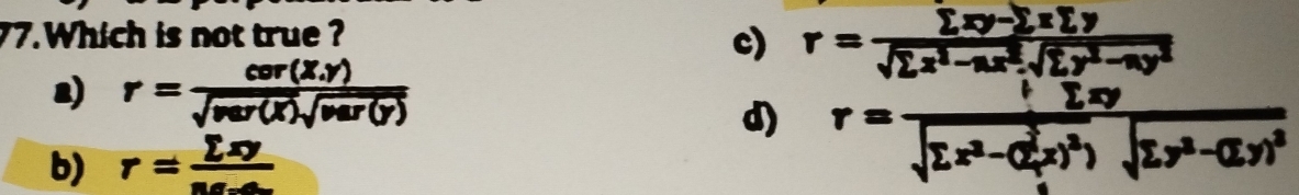 Which is not true ?
c) r= (sumlimits xy-sumlimits xsumlimits y)/sqrt(sumlimits x^2-ax^2).sqrt(sumlimits y^2-ay^2) 
2) r= (cer(X.y))/sqrt(ver(X))sqrt(var(y)) 
d) r=frac frac 6^2xsqrt(Lx^2-a^2x)-( y/x )^2)sqrt(L)sqrt(sumlimits x^2-(sumlimits x^2)x)^2)sqrt(sumlimits x^2-(Ly^2)^2)
b) r= sumlimits xy/sec x 