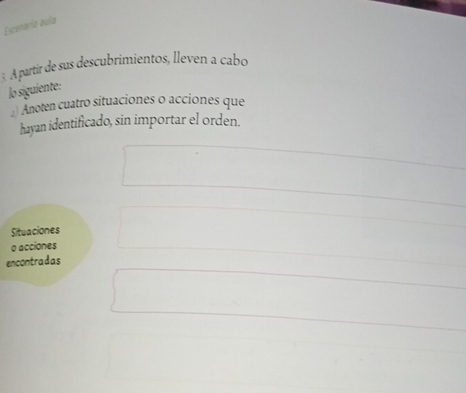 Escenarío aula 
3 . À partir de sus descubrimientos, lleven a cabo 
lo siguiente: 
) Anoten cuatro situaciones o acciones que 
hayan identificado, sin importar el orden. 
Situaciones 
o acciones 
encontradas