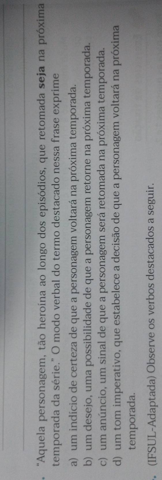 "Aquela personagem, tão heroína ao longo dos episódios, que retomada seja na próxima
temporada da série." O modo verbal do termo destacado nessa frase exprime
a) um indício de certeza de que a personagem voltará na próxima temporada.
b) um desejo, uma possibilidade de que a personagem retorne na próxima temporada.
c) um anúncio, um sinal de que a personagem será retomada na próxima temporada.
d) um tom imperativo, que estabelece a decisão de que a personagem voltará na próxima
temporada.
(IFSUL-Adaptada) Observe os verbos destacados a seguir.