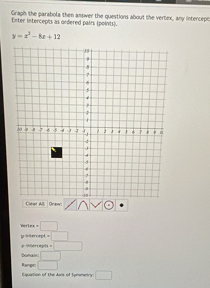 Graph the parabola then answer the questions about the vertex, any intercept 
Enter intercepts as ordered pairs (points).
y=x^2-8x+12
Clear All Draw: 
Vertex =□
y-intercept =□
x-intercepts =□
Domain: □ 
Range: □ 
Equation of the Axis of Symmetry: □