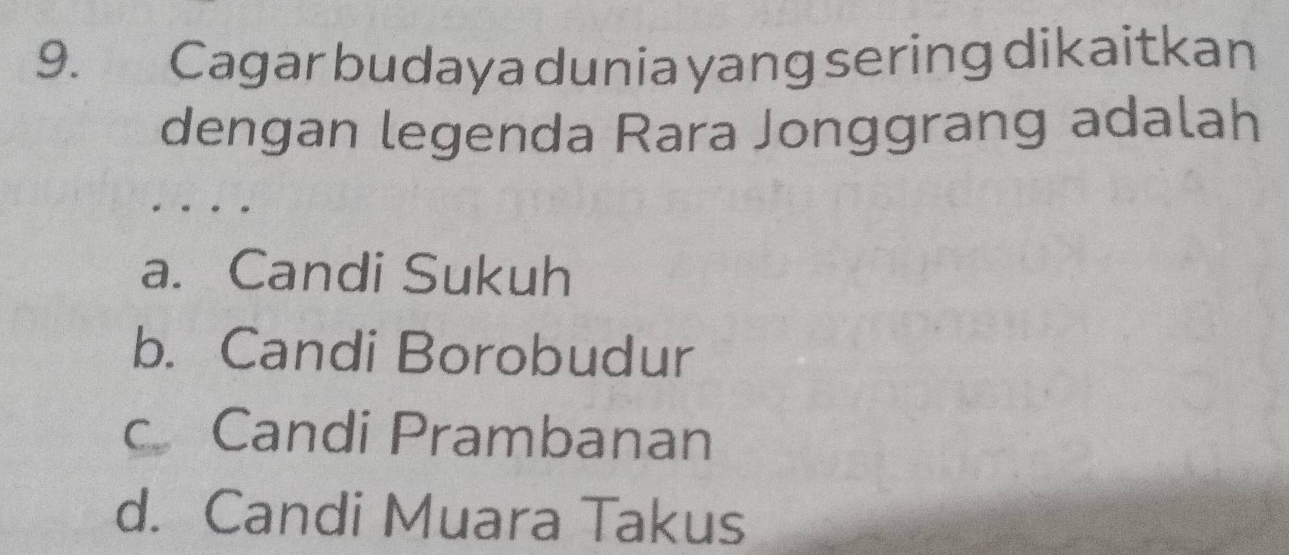 Cagar budaya dunia yang sering dikaitkan
dengan legenda Rara Jonggrang adalah
a. Candi Sukuh
b. Candi Borobudur
c Candi Prambanan
d. Candi Muara Takus