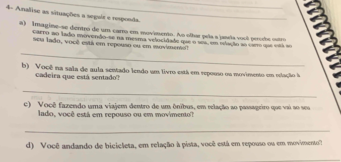 4- Analise as situações a seguir e responda. 
a) Imagine-se dentro de um carro em movimento. Ao olhar pela a janela você percebe outro 
carro ao lado movendo-se na mesma velocidade que o seu, em relação ao carro que está ao 
_ 
seu lado, você está em repouso ou em movimento? 
b) Você na sala de aula sentado lendo um livro está em repouso ou movimento em relação à 
cadeira que está sentado? 
_ 
c) Você fazendo uma viajem dentro de um ônibus, em relação ao passageiro que vai ao seu 
lado, você está em repouso ou em movimento? 
_ 
d) Você andando de bicicleta, em relação à pista, você está em repouso ou em movimento?