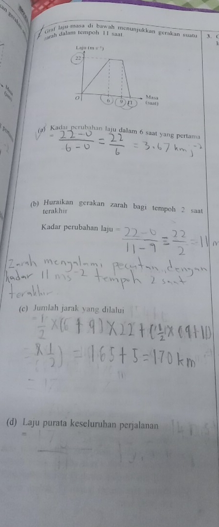 an 
Graf laju-masa di bawah menunjukkan gerakan suatu 3. C 
arah dalam tempoh 11 saat
1
Laju (m s ¹)
22
Masa
0 6 n (saat) 
(a) Kadau perubahan laju dalam 6 saat yang pertama 
(b) Huraikan gerakan zarah bagi tempoh 2 saat 
terakhir 
Kadar perubahan laju 
(c) Jumlah jarak yang dilalui 
(d) Laju purata keseluruhan perjalanan 
=