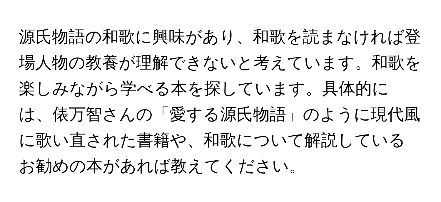 源氏物語の和歌に興味があり、和歌を読まなければ登場人物の教養が理解できないと考えています。和歌を楽しみながら学べる本を探しています。具体的には、俵万智さんの「愛する源氏物語」のように現代風に歌い直された書籍や、和歌について解説しているお勧めの本があれば教えてください。