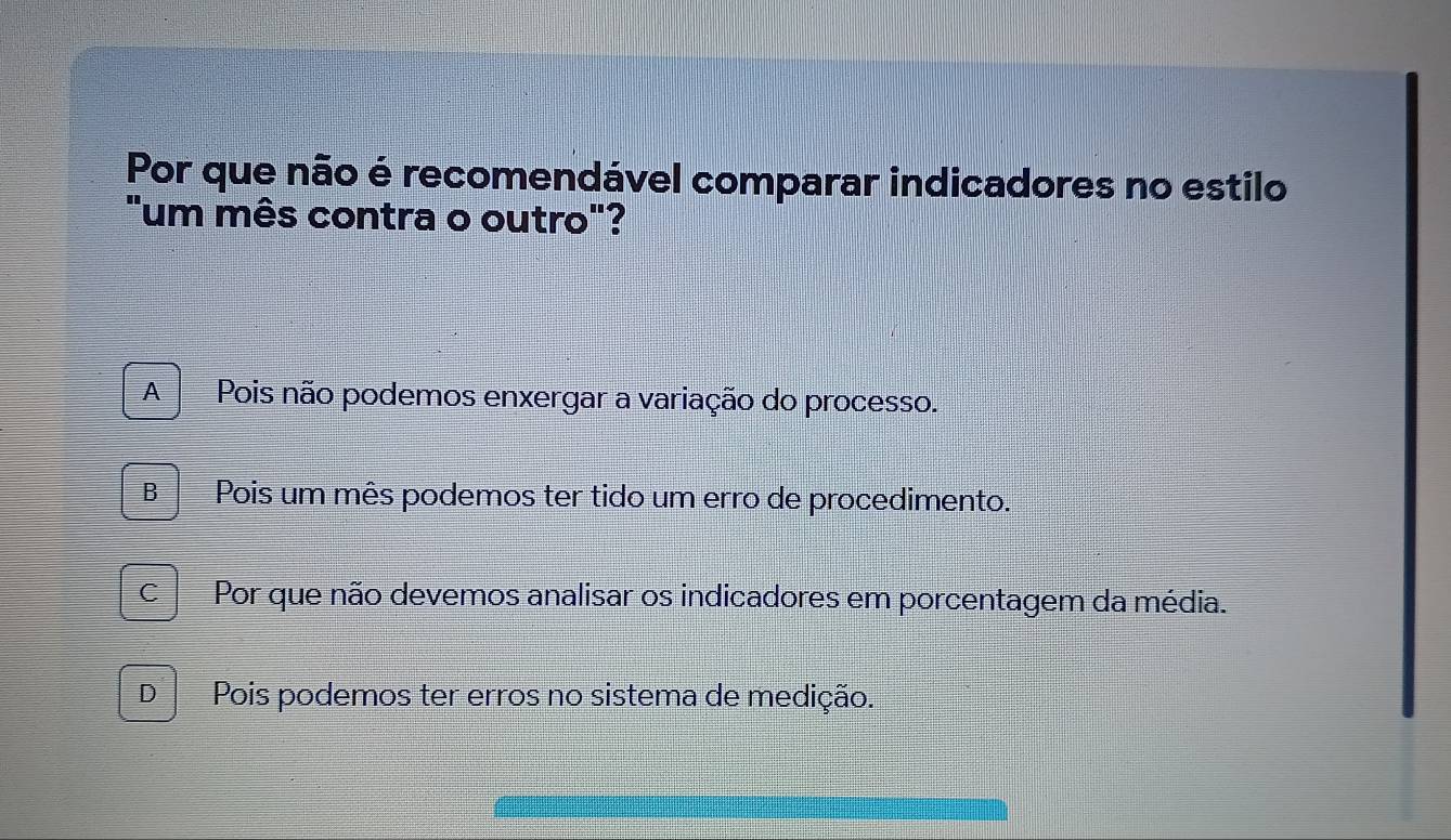 Por que não é recomendável comparar indicadores no estilo
"um mês contra o outro"?
A Pois não podemos enxergar a variação do processo.
B Pois um mês podemos ter tido um erro de procedimento.
C Por que não devemos analisar os indicadores em porcentagem da média.
D Pois podemos ter erros no sistema de medição.