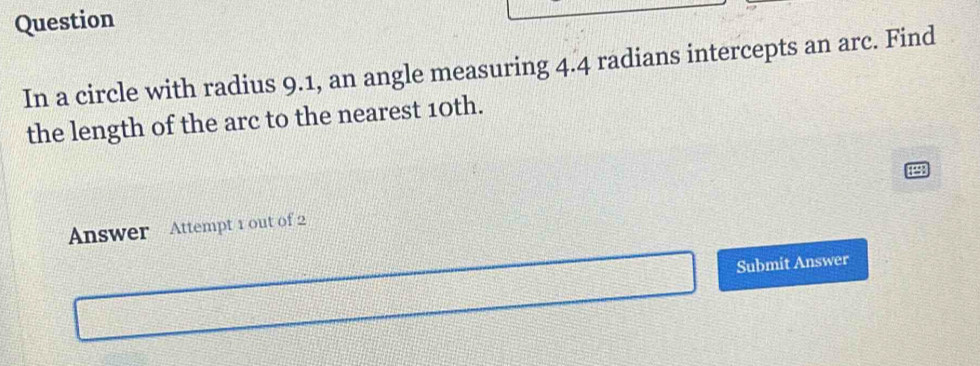 Question 
In a circle with radius 9.1, an angle measuring 4.4 radians intercepts an arc. Find 
the length of the arc to the nearest 10th. 
Answer Attempt 1 out of 2 
Submit Answer