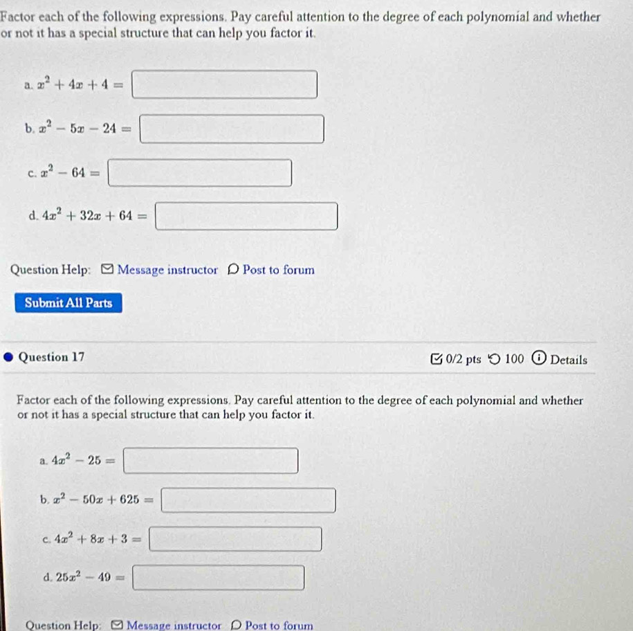 Factor each of the following expressions. Pay careful attention to the degree of each polynomial and whether 
or not it has a special structure that can help you factor it. 
a. x^2+4x+4=□
b. x^2-5x-24=□
C. x^2-64=□
d. 4x^2+32x+64=□
Question Help: Message instructor D Post to forum 
Submit All Parts 
Question 17 0/2 pts つ100 D Details 
Factor each of the following expressions. Pay careful attention to the degree of each polynomial and whether 
or not it has a special structure that can help you factor it. 
a. 4x^2-25=□
b. x^2-50x+625=□
C. 4x^2+8x+3=□
d. 25x^2-49=□
Question Help: [Message instructor D Post to forum