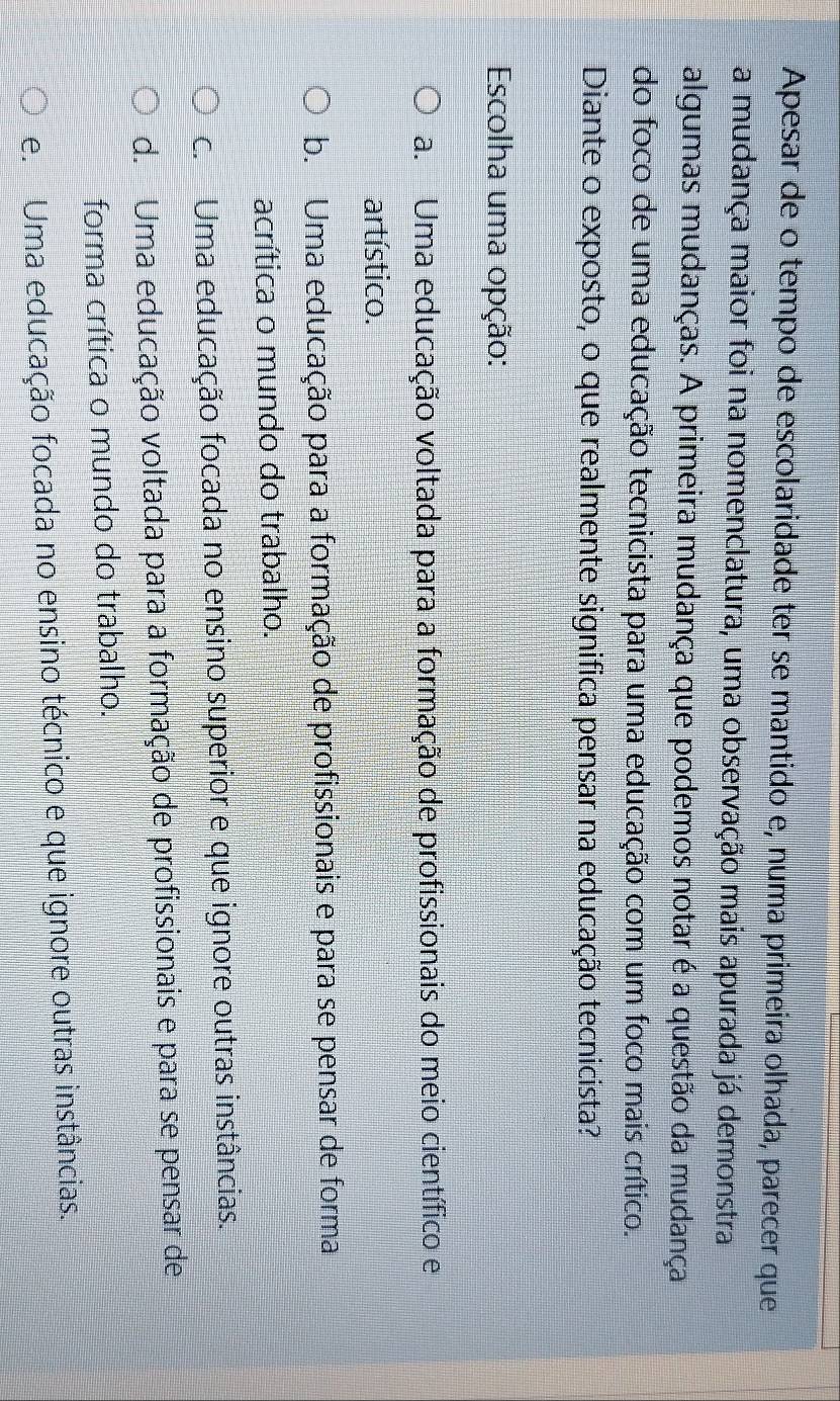 Apesar de o tempo de escolaridade ter se mantido e, numa primeira olhada, parecer que
a mudança maior foi na nomenclatura, uma observação mais apurada já demonstra
algumas mudanças. A primeira mudança que podemos notar é a questão da mudança
do foco de uma educação tecnicista para uma educação com um foco mais crítico.
Diante o exposto, o que realmente significa pensar na educação tecnicista?
Escolha uma opção:
a. Uma educação voltada para a formação de profissionais do meio científico e
artístico.
b. Uma educação para a formação de profissionais e para se pensar de forma
acrítica o mundo do trabalho.
c. Uma educação focada no ensino superior e que ignore outras instâncias.
d. Uma educação voltada para a formação de profissionais e para se pensar de
forma crítica o mundo do trabalho.
e. Uma educação focada no ensino técnico e que ignore outras instâncias.