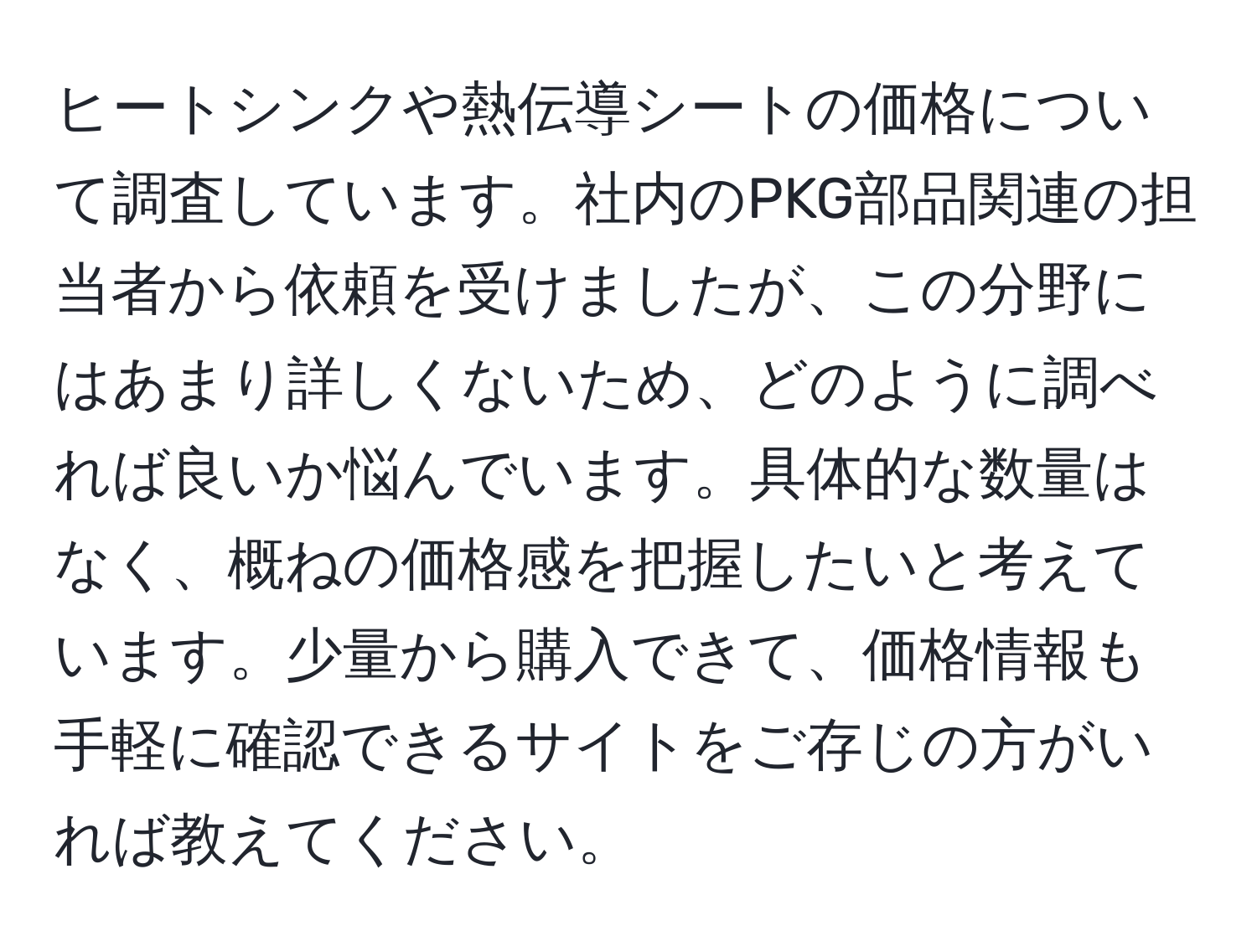 ヒートシンクや熱伝導シートの価格について調査しています。社内のPKG部品関連の担当者から依頼を受けましたが、この分野にはあまり詳しくないため、どのように調べれば良いか悩んでいます。具体的な数量はなく、概ねの価格感を把握したいと考えています。少量から購入できて、価格情報も手軽に確認できるサイトをご存じの方がいれば教えてください。