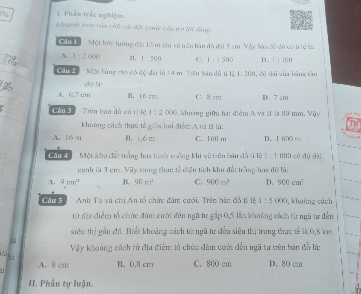 8% I. Phần trắc nghiệm.
Khoanh tròn vào chữ cải đặt trước câu trả lời đúng:
Cầu T Một bức tường dài 15 m khi về trên bản đồ dài 3 cm. Vậy bản đồ đó có tỉ lệ là:
A. 1:2000 B. 1:500
C. 1:1500 D. 1:100
Câu 2 Một hàng rào có độ dài là 14 m. Trên bản đồ tỉ lệ 1:200 , độ dài của hàng rào
đó là:
A. 0,7 cm B. 16 cm C. 8 cm D. 7 cm
Câu 3 Trên bản đồ có tỉ lệ 1:2000 0, khoảng giữa hai điểm A và B là 80 mm. Vậy
khoảng cách thực tế giữa hai điểm A và B là:
TH
A. 16 m B. 1,6 m C. 160 m D. 1 600 m
nēt n
Cầu 4 Một khu đất trồng hoa hình vuông khi vẽ trên bản đồ tỉ lệ 1:1000 có độ dài
cạnh là 3 cm. Vậy trong thực tế diện tích khu đất trồng hoa đó là:
A. 9cm^2 B. 90m^2 C. 900m^2 D. 900cm^2
*
Câu 5 Anh Tú và chị An tổ chức đám cưới. Trên bản đồ tỉ lệ 1:5000 , khoảng cách
từ địa điểm tổ chức đám cưới đến ngã tư gấp 0,5 lần khoảng cách từ ngã tư đến
siêu thị gần đó. Biết khoảng cách từ ngã tư đến siêu thị trong thực tế là 0,8 km.
1à
uà
Vậy khoảng cách từ địa điểm tổ chức đám cưới đến ngã tư trên bản đồ là:
êu
A. 8 cm B. 0,8 cm C. 800 cm D. 80 cm
u
II. Phần tự luận.