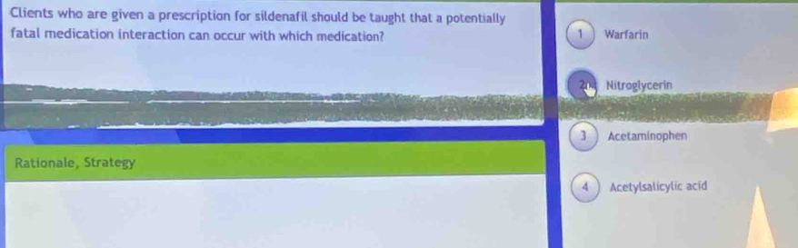 Clients who are given a prescription for sildenafil should be taught that a potentially
fatal medication interaction can occur with which medication? 1  Warfarin
204 Nitroglycerin
3  Acetaminophen
Rationale, Strategy
4  Acetylsalicylic acid