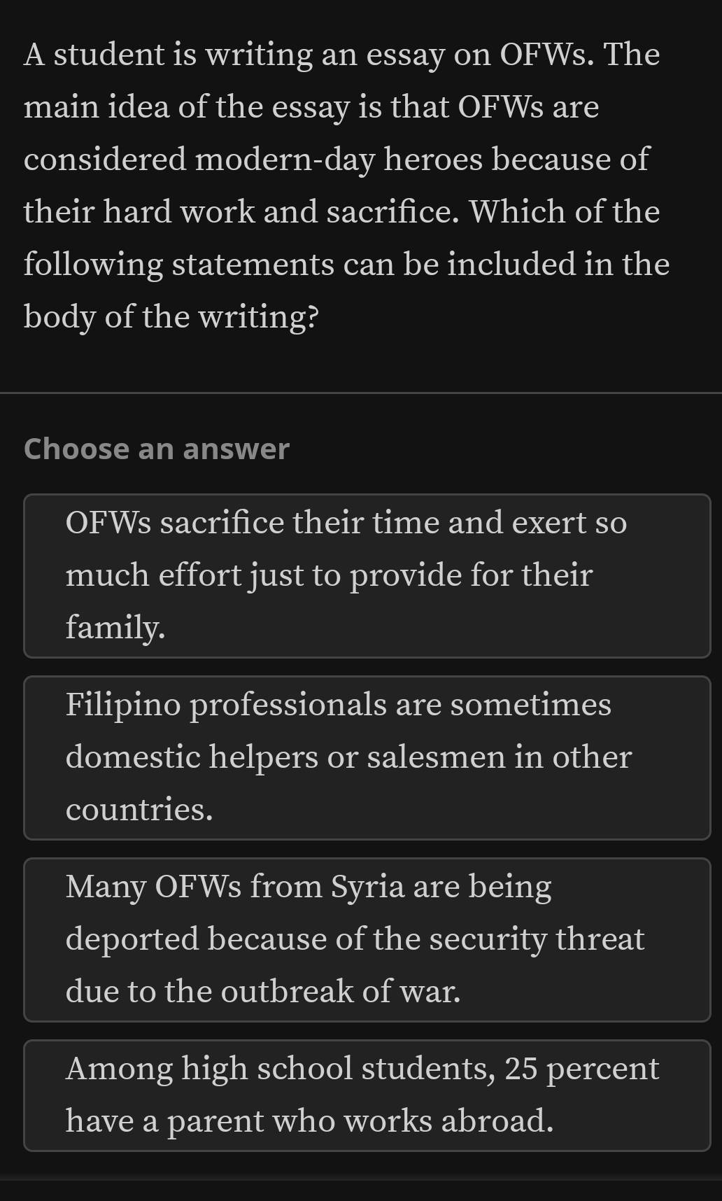 A student is writing an essay on OFWs. The
main idea of the essay is that OFWs are
considered modern-day heroes because of
their hard work and sacrifice. Which of the
following statements can be included in the
body of the writing?
Choose an answer
OFWs sacrifice their time and exert so
much effort just to provide for their
family.
Filipino professionals are sometimes
domestic helpers or salesmen in other
countries.
Many OFWs from Syria are being
deported because of the security threat
due to the outbreak of war.
Among high school students, 25 percent
have a parent who works abroad.