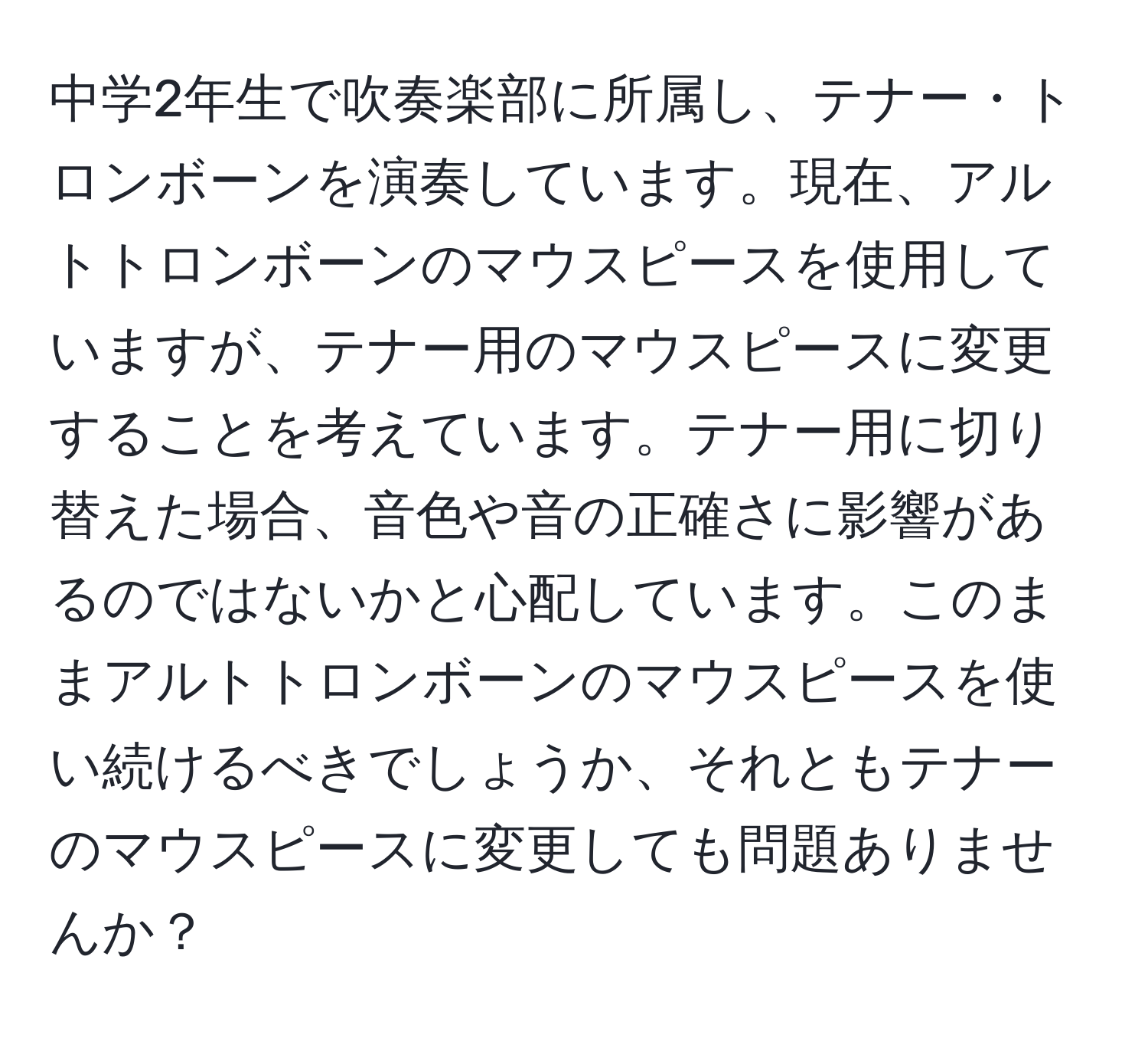 中学2年生で吹奏楽部に所属し、テナー・トロンボーンを演奏しています。現在、アルトトロンボーンのマウスピースを使用していますが、テナー用のマウスピースに変更することを考えています。テナー用に切り替えた場合、音色や音の正確さに影響があるのではないかと心配しています。このままアルトトロンボーンのマウスピースを使い続けるべきでしょうか、それともテナーのマウスピースに変更しても問題ありませんか？