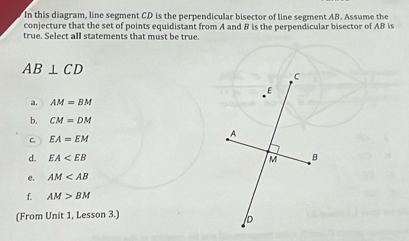 In this diagram, line segment CD is the perpendicular bisector of line segment AB. Assume the
conjecture that the set of points equidistant from A and B is the perpendicular bisector of AB is
true. Select all statements that must be true.
AB⊥ CD
a. AM=BM
b. CM=DM
C. EA=EM
d. EA
e. AM
f. AM>BM
(From Unit 1, Lesson 3.)