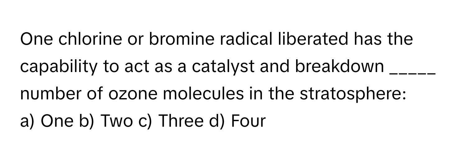 One chlorine or bromine radical liberated has the capability to act as a catalyst and breakdown _____ number of ozone molecules in the stratosphere:

a) One b) Two c) Three d) Four