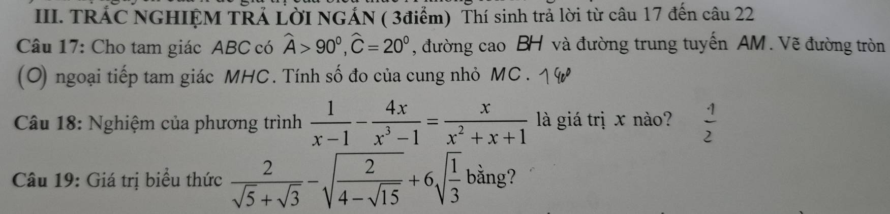 TRÁC NGHIỆM TRẢ LờI NGÁN ( 3điểm) Thí sinh trả lời từ câu 17 đến câu 22 
Câu 17: Cho tam giác ABC có widehat A>90°, widehat C=20° , đường cao BH và đường trung tuyến AM. Vẽ đường tròn 
(O) ngoại tiếp tam giác MHC. Tính số đo của cung nhỏ MC. 
Câu 18: Nghiệm của phương trình  1/x-1 - 4x/x^3-1 = x/x^2+x+1  là giá trị x nào? 1 
2 
Câu 19: Giá trị biểu thức  2/sqrt(5)+sqrt(3) -sqrt(frac 2)4-sqrt(15)+6sqrt(frac 1)3bsin