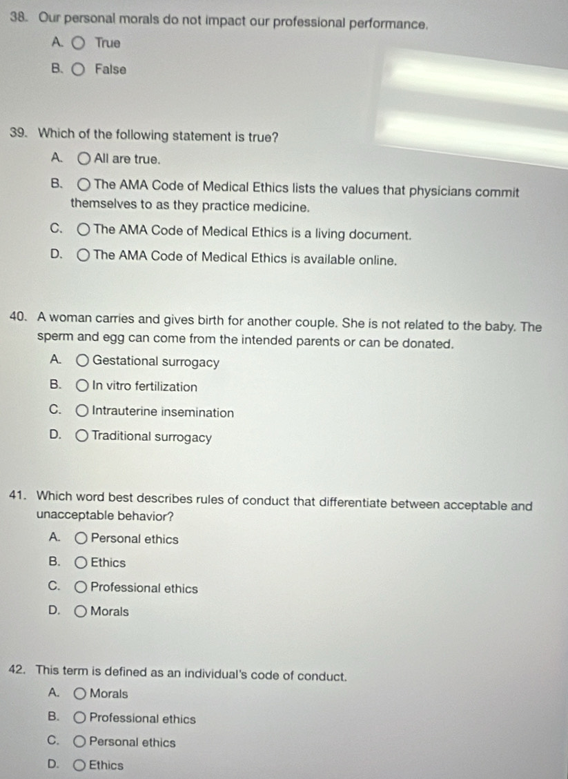 Our personal morals do not impact our professional performance.
A. ○ True
B. ○ False
39. Which of the following statement is true?
A. ○ All are true.
B. ○ The AMA Code of Medical Ethics lists the values that physicians commit
themselves to as they practice medicine.
C. ○ The AMA Code of Medical Ethics is a living document.
D. ○ The AMA Code of Medical Ethics is available online.
40. A woman carries and gives birth for another couple. She is not related to the baby. The
sperm and egg can come from the intended parents or can be donated.
A. ○ Gestational surrogacy
B. C ) In vitro fertilization
C. ○ Intrauterine insemination
D. ○ Traditional surrogacy
41. Which word best describes rules of conduct that differentiate between acceptable and
unacceptable behavior?
A. ○ Personal ethics
B. ○Ethics
C. 〇 Professional ethics
D. ○ Morals
42. This term is defined as an individual's code of conduct.
A. ○ Morals
B. ○ Professional ethics
C. ○ Personal ethics
D. ○ Ethics