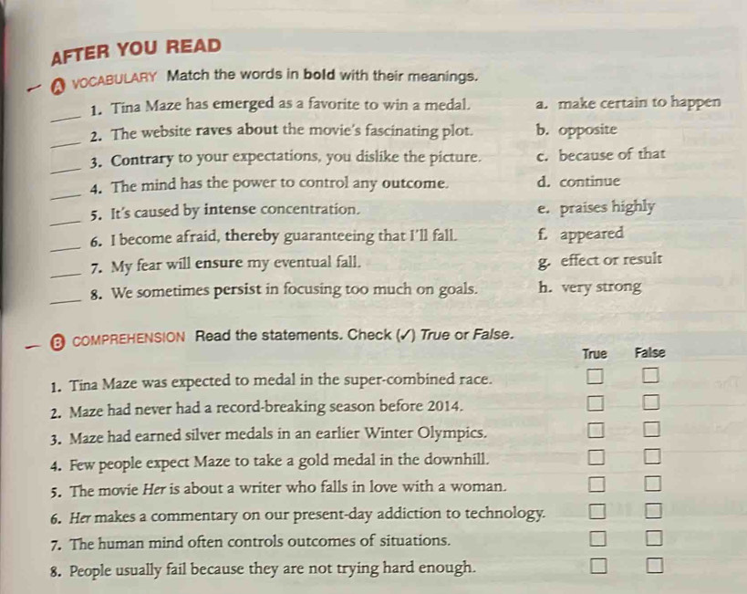 AFTER YOU READ
● vOCABULARY Match the words in bold with their meanings.
_
1. Tina Maze has emerged as a favorite to win a medal. a. make certain to happen
_
2. The website raves about the movie's fascinating plot. b. opposite
_
3. Contrary to your expectations, you dislike the picture. c. because of that
_
4. The mind has the power to control any outcome. d. continue
_
5. It’s caused by intense concentration. e. praises highly
_
6. I become afraid, thereby guaranteeing that I’ll fall. f. appeared
_7. My fear will ensure my eventual fall. g. effect or result
_8. We sometimes persist in focusing too much on goals. h. very strong
COMPREHENSION Read the statements. Check (√) True or False.
True False
1. Tina Maze was expected to medal in the super-combined race.
2. Maze had never had a record-breaking season before 2014.
3. Maze had earned silver medals in an earlier Winter Olympics.
4. Few people expect Maze to take a gold medal in the downhill.
5. The movie Her is about a writer who falls in love with a woman.
6. Her makes a commentary on our present-day addiction to technology.
7. The human mind often controls outcomes of situations.
8. People usually fail because they are not trying hard enough.