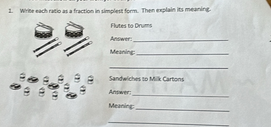 Write each ratio as a fraction in simplest form. Then explain its meaning. 
Flutes to Drums 
Answer:_ 
Meaning:_ 
_ 
Sandwiches to Milk Cartons 
_ 
Answer: 
Meaning: 
_ 
_