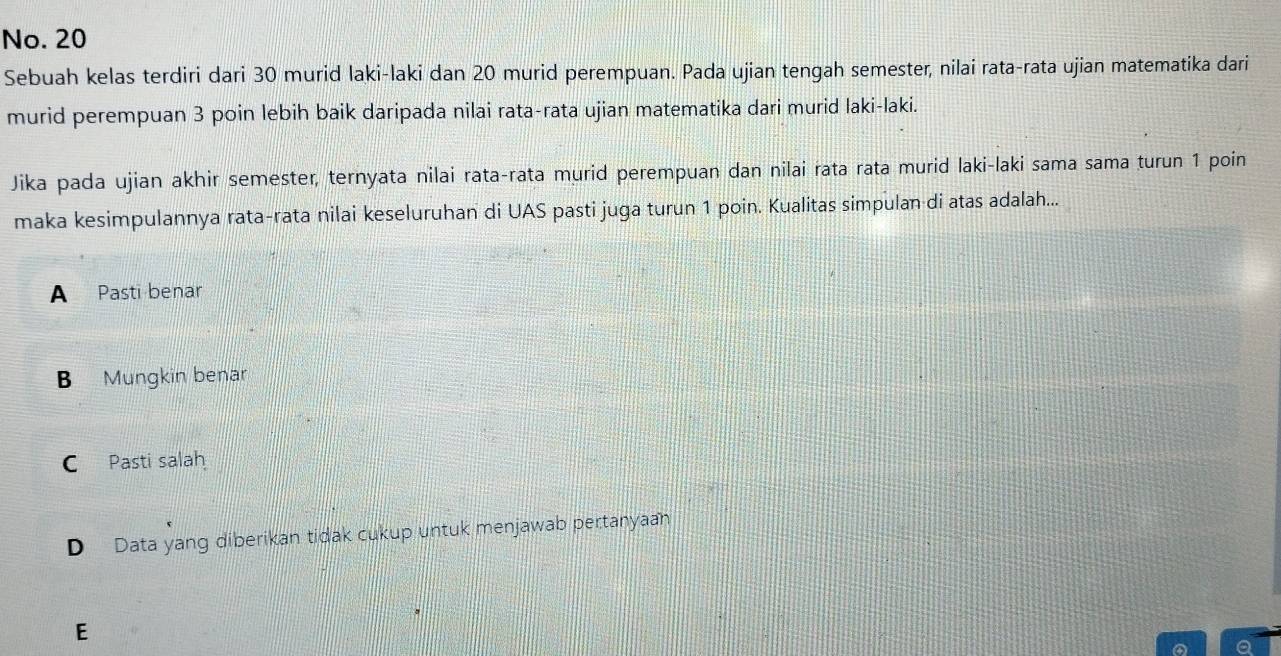 No. 20
Sebuah kelas terdiri dari 30 murid laki-laki dan 20 murid perempuan. Pada ujian tengah semester, nilai rata-rata ujian matematika dari
murid perempuan 3 poin lebih baik daripada nilai rata-rata ujian matematika dari murid laki-laki.
Jika pada ujian akhir semester, ternyata nilai rata-rata murid perempuan dan nilai rata rata murid laki-laki sama sama turun 1 poin
maka kesimpulannya rata-rata nilai keseluruhan di UAS pasti juga turun 1 poin. Kualitas simpulan di atas adalah...
A Pasti benar
B Mungkin benar
C Pasti salah
D Data yang diberikan tidak cukup untuk menjawab pertanyaan
E
a