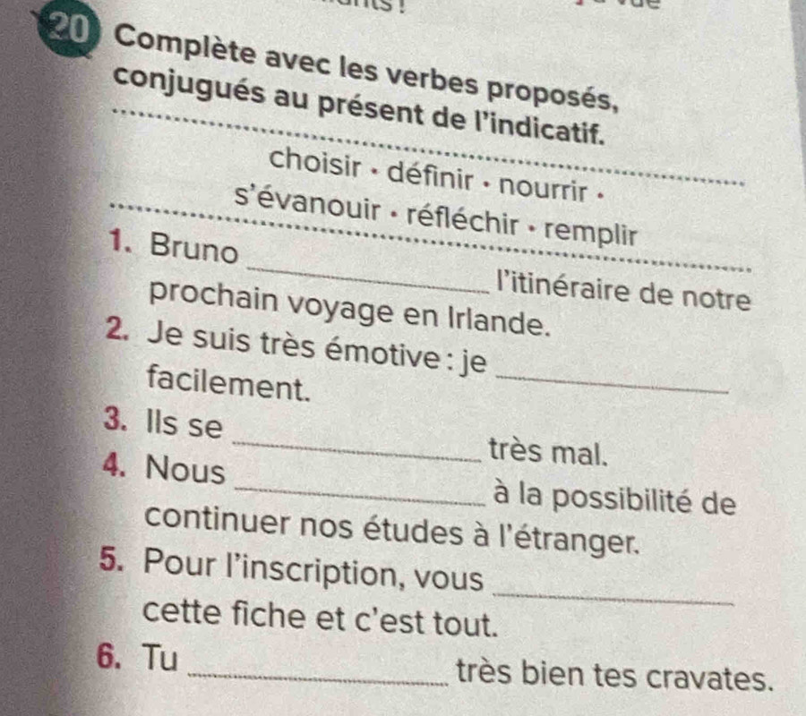 Complète avec les verbes proposés, 
conjugués au présent de l'indicatif. 
choisir · définir : nourrir · 
s'évanouir : réfléchir - remplir 
_ 
1. Bruno 
l'itinéraire de notre 
prochain voyage en Irlande. 
_ 
2. Je suis très émotive : je 
facilement. 
3. Ils se _très mal. 
_ 
4. Nous 
à la possibilité de 
continuer nos études à l'étranger. 
_ 
5. Pour l’inscription, vous 
cette fiche et c'est tout. 
6、 Tu _très bien tes cravates.