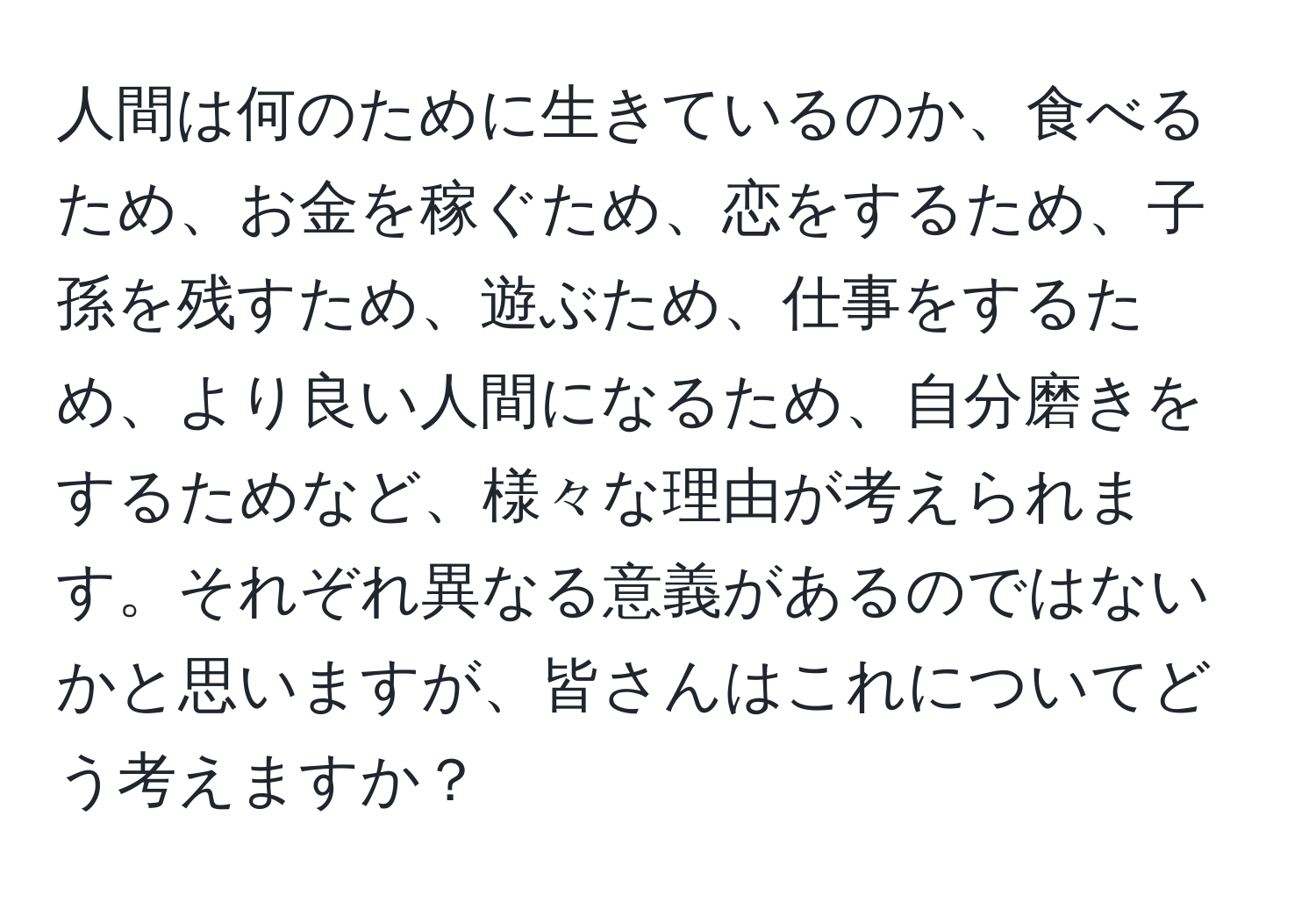 人間は何のために生きているのか、食べるため、お金を稼ぐため、恋をするため、子孫を残すため、遊ぶため、仕事をするため、より良い人間になるため、自分磨きをするためなど、様々な理由が考えられます。それぞれ異なる意義があるのではないかと思いますが、皆さんはこれについてどう考えますか？